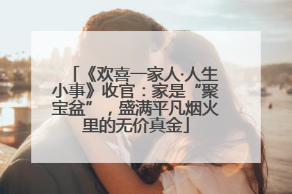 《欢喜一家人·人生小事》收官：家是“聚宝盆”，盛满平凡烟火里的无价真金