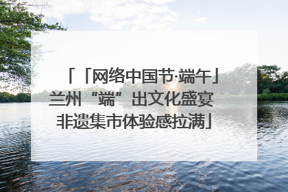 「网络中国节·端午」兰州“端”出文化盛宴 非遗集市体验感拉满