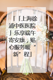 「上海徐浦中医医院」乐享端午寄安康，贴心服务暖“新”程
