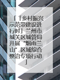 「乡村振兴示范带建设进行时」兰州市城关区城管局开展“烟雨兰山”区域综合整治专项行动