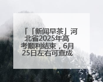 「新闻早茶」河北省2025年高考顺利结束，6月25日左右可查成绩，还有这些热点……