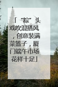 “粽”头戏吹混搭风，创意装满菜篮子，厦门端午市场花样十足