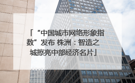 “中国城市网络形象指数”发布 株洲：智造之城擦亮中部经济名片