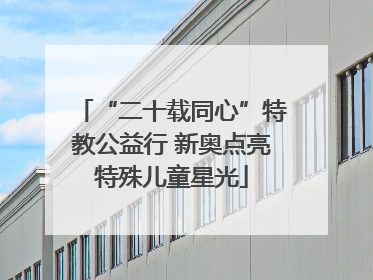 “二十载同心”特教公益行 新奥点亮特殊儿童星光
