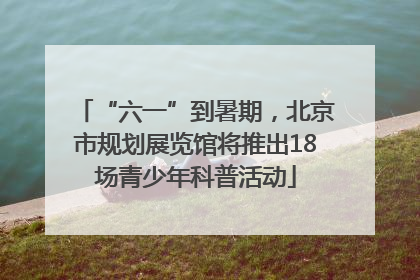 “六一”到暑期，北京市规划展览馆将推出18场青少年科普活动
