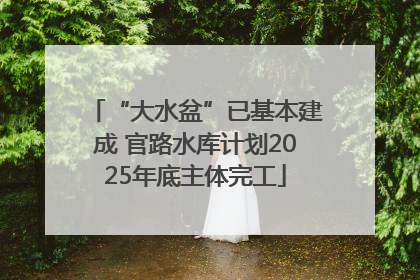 “大水盆”已基本建成 官路水库计划2025年底主体完工