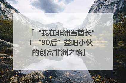 “我在非洲当酋长”！“90后”益阳小伙的创富非洲之路