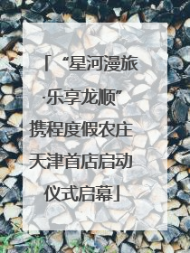“星河漫旅·乐享龙顺”携程度假农庄天津首店启动仪式启幕