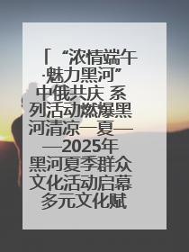 “浓情端午·魅力黑河”中俄共庆 系列活动燃爆黑河清凉一夏——2025年黑河夏季群众文化活动启幕 多元文化赋能边境文旅新高地