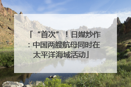 “首次”！日媒炒作：中国两艘航母同时在太平洋海域活动