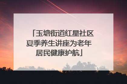 玉塘街道红星社区夏季养生讲座为老年居民健康护航
