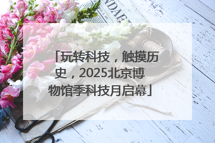 玩转科技，触摸历史，2025北京博物馆季科技月启幕