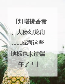 灯塔挑香囊、大桥幻龙舟……威海这些地标也来过端午了！