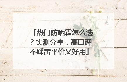 热门防晒霜怎么选？实测分享，高口碑不踩雷平价又好用
