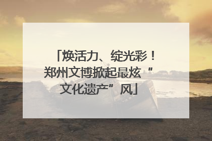 焕活力、绽光彩！郑州文博掀起最炫“文化遗产”风