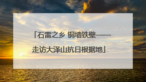 石雷之乡 铜墙铁壁——走访大泽山抗日根据地