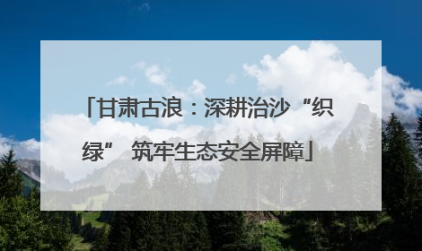 甘肃古浪：深耕治沙“织绿” 筑牢生态安全屏障