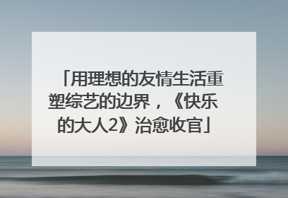 用理想的友情生活重塑综艺的边界，《快乐的大人2》治愈收官