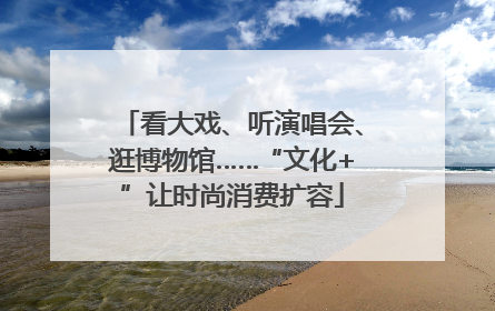 看大戏、听演唱会、逛博物馆……“文化+”让时尚消费扩容