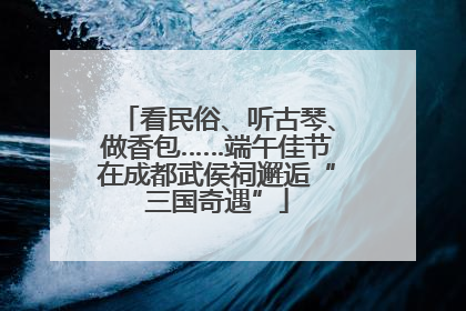 看民俗、听古琴、做香包……端午佳节在成都武侯祠邂逅“三国奇遇”