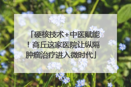 硬核技术+中医赋能！商丘这家医院让纵隔肿瘤治疗进入微时代