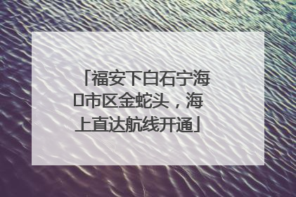 福安下白石宁海⇆市区金蛇头，海上直达航线开通