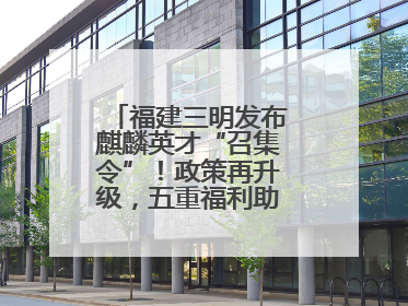 福建三明发布麒麟英才“召集令”！政策再升级，五重福利助您在明无忧