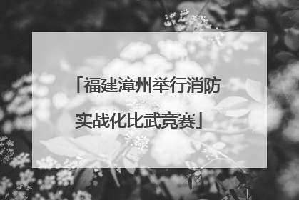 福建漳州举行消防实战化比武竞赛
