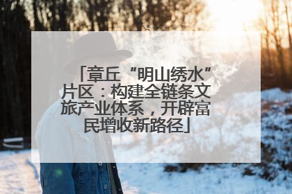 章丘“明山绣水”片区：构建全链条文旅产业体系，开辟富民增收新路径