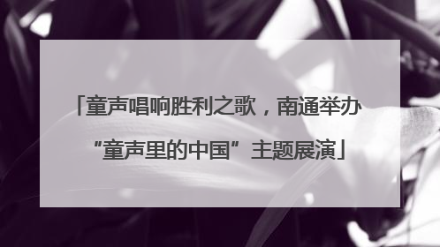 童声唱响胜利之歌，南通举办“童声里的中国”主题展演