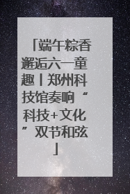 端午粽香邂逅六一童趣丨郑州科技馆奏响“科技+文化”双节和弦