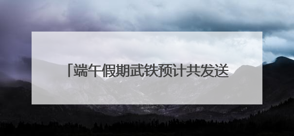 端午假期武铁预计共发送旅客380万人次左右