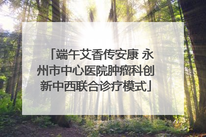 端午艾香传安康 永州市中心医院肿瘤科创新中西联合诊疗模式