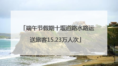 端午节假期十堰道路水路运送旅客15.23万人次