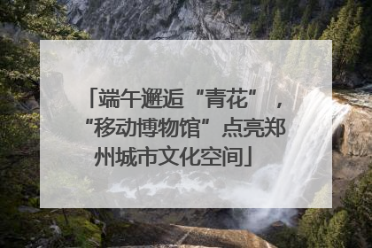端午邂逅“青花”，“移动博物馆”点亮郑州城市文化空间