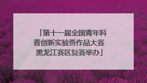 第十一届全国青年科普创新实验暨作品大赛黑龙江赛区复赛举办