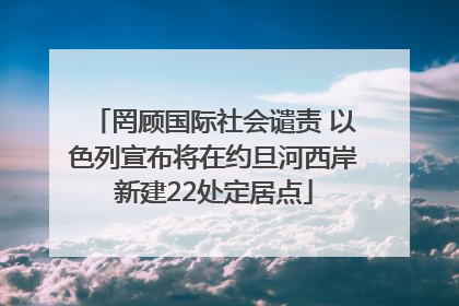 罔顾国际社会谴责 以色列宣布将在约旦河西岸新建22处定居点