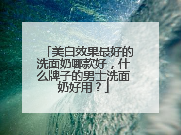 美白效果最好的洗面奶哪款好，什么牌子的男士洗面奶好用？