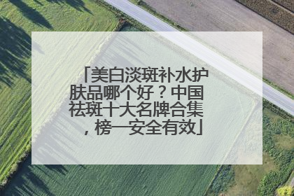 美白淡斑补水护肤品哪个好？中国祛斑十大名牌合集，榜一安全有效