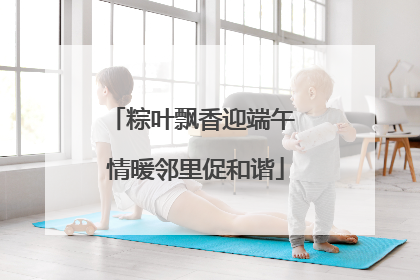 粽叶飘香迎端午 情暖邻里促和谐
