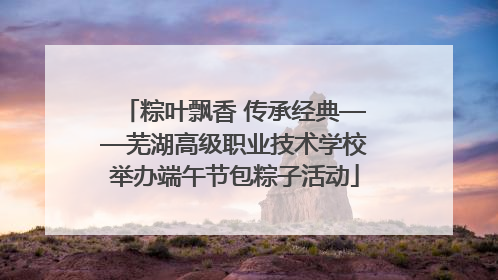 粽叶飘香 传承经典——芜湖高级职业技术学校举办端午节包粽子活动