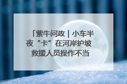 紫牛问政｜小车半夜“卡”在河岸护坡 救援人员操作不当致小车翻下河，然后直接走人了