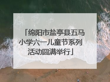 绵阳市盐亭县五马小学六一儿童节系列活动圆满举行