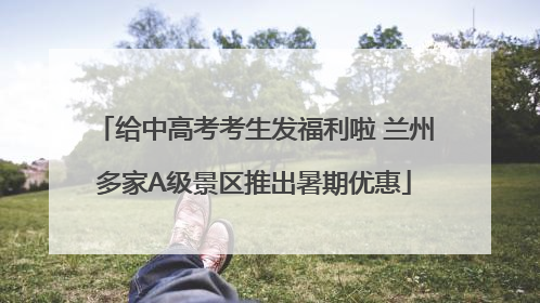 给中高考考生发福利啦 兰州多家A级景区推出暑期优惠