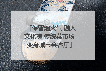 保留烟火气 融入文化魂 传统菜市场变身城市会客厅