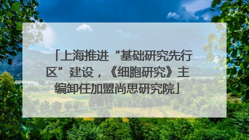 上海推进“基础研究先行区”建设，《细胞研究》主编卸任加盟尚思研究院