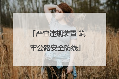 严查违规装置 筑牢公路安全防线