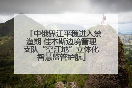 中俄界江平稳进入禁渔期 佳木斯边境管理支队“空江地”立体化智慧监管护航