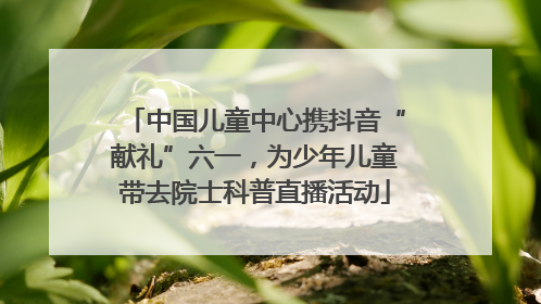中国儿童中心携抖音“献礼”六一，为少年儿童带去院士科普直播活动