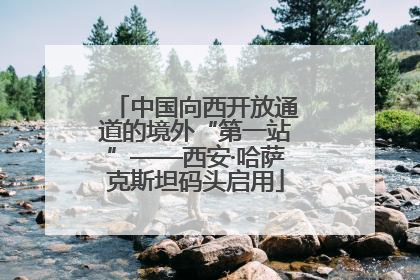 中国向西开放通道的境外“第一站”——西安·哈萨克斯坦码头启用